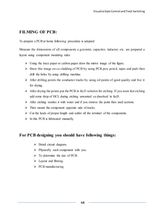 VisualizeGate Control andTrack Switching
68
FILMING OF PCB:
To prepare a PCB at home following procedure is adopted
Measure the dimensions of all components e.g.resister, capacitor, inductor; etc. are prepared a
layout using component mounting rules:
 Using the trace paper or carbon paper draw the mirror image of the figure.
 Draw this image on cu cladding of PCB by using PCB pen, pencil, tapes and pads then
drill the holes by using drilling machine.
 After drilling points the conductor tracks by using oil paints of good quality and live it
for drying.
 After drying the points put the PCB in fecl3 solution for etching. If you want fast etching
add some drop of HCL during etching unwanted cu dissolved in fecl3.
 After etching washes it with water and if you remove the point then used acetone.
 Then mount the component opposite side of tracks.
 Cut the leads of proper length and solder all the terminal of the components.
 In this PCB is fabricated manually.
For PCB designing you should have following things:
 Detail circuit diagram.
 Physically each component with you.
 To determine the size of PCB.
 Layout and filming.
 PCB manufacturing
 