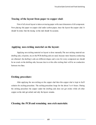 VisualizeGate Control andTrack Switching
69
Tracing of the layout from paper to copper clad:
First of all circuit layout is taken on tracing paper with exact dimension of all component.
Now placing this paper on copper clad under carbon paper, trace the layout the copper clad. It
should be notice that the tracing on the clad should be accurate.
Applying non etching material on the layout:
Applying non etching material on layout is done manually.The non etching material are
drafting aids, oil paints, etc.on the PCB drafting aids are used, because more linearity conducting
are obtained .the drafting’s aids are different shapes and z-size for every component are should
be no crack on the drafting aids, because due to at this after etching their will be no conduction
between two lines.
Etching procedure:
After applying the non etching on the copper clad then this copper clad is kept in fecl3
solution for etching procedure. The etching procedure longs for the about 5 or 6 hours. During
the etching procedure the copper under the drafting aids does not get etches while all other
copper on the clad get etched and only the layout remains.
Cleaning the PCB and remaining non etch materials:
 