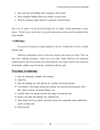 VisualizeGate Control andTrack Switching
71
 Place and route each building block separately, off the board.
 Move completed building blocks into position on main board.
 Route the remaining signal and power connections between blocks.
This is by no means a be-all and end-all check list; it’s highly variable depending on many
factors. The best way to start layout is to get all components onto the screen first and place them
down manually.
• Soldering:-
It is process of joining two metals together by the use of solder alloy to form a reliable
electrical path.
Soldering considerations need to taken into account when laying out board. There are
three basic soldering techniques - hand, wave, and reflow. Hand soldering is the traditional
method typically used for prototypes and small production runs. Major impacts when laying out
board include suitable access for the iron, and thermal relief for pads.
Procedure of soldering:
1) clean all components, terminals and substrates
2) Apply flux
3) Place the soldering iron with right tip size, touching both the lid and pad.
4) From initially a heat bridge between the soldering iron and the lead pad junction with a
little solder to increase the thermal linkage area.
5) Feed the solder wire starting from the heat bridge all around the lead.
6) Remove the solder and soldering iron simultaneously.
7) There should not be any relative movement between the components under solidification
and the working table.
8) Check the joint
 