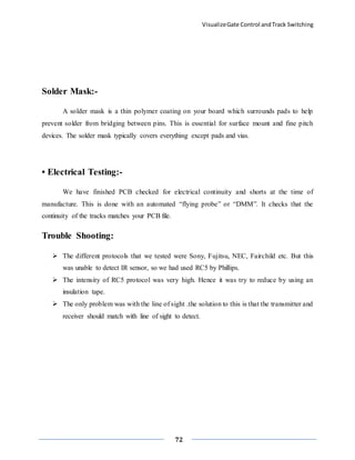 VisualizeGate Control andTrack Switching
72
Solder Mask:-
A solder mask is a thin polymer coating on your board which surrounds pads to help
prevent solder from bridging between pins. This is essential for surface mount and fine pitch
devices. The solder mask typically covers everything except pads and vias.
• Electrical Testing:-
We have finished PCB checked for electrical continuity and shorts at the time of
manufacture. This is done with an automated “flying probe” or “DMM”. It checks that the
continuity of the tracks matches your PCB file.
Trouble Shooting:
 The different protocols that we tested were Sony, Fujitsu, NEC, Fairchild etc. But this
was unable to detect IR sensor, so we had used RC5 by Phillips.
 The intensity of RC5 protocol was very high. Hence it was try to reduce by using an
insulation tape.
 The only problem was with the line of sight .the solution to this is that the transmitter and
receiver should match with line of sight to detect.
 