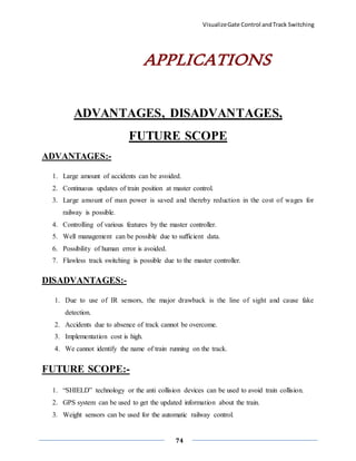 VisualizeGate Control andTrack Switching
74
APPLICATIONS
ADVANTAGES, DISADVANTAGES,
FUTURE SCOPE
ADVANTAGES:-
1. Large amount of accidents can be avoided.
2. Continuous updates of train position at master control.
3. Large amount of man power is saved and thereby reduction in the cost of wages for
railway is possible.
4. Controlling of various features by the master controller.
5. Well management can be possible due to sufficient data.
6. Possibility of human error is avoided.
7. Flawless track switching is possible due to the master controller.
DISADVANTAGES:-
1. Due to use of IR sensors, the major drawback is the line of sight and cause fake
detection.
2. Accidents due to absence of track cannot be overcome.
3. Implementation cost is high.
4. We cannot identify the name of train running on the track.
FUTURE SCOPE:-
1. “SHIELD” technology or the anti collision devices can be used to avoid train collision.
2. GPS system can be used to get the updated information about the train.
3. Weight sensors can be used for the automatic railway control.
 