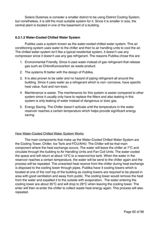 Solaris Dutamas is consider a smaller district to be using District Cooling System,
but nonetheless, it is still the most suitable system for it. Since it is smaller in size, the
central plant is located in one of the basement of a building.
6.3.1.3 Water-Cooled Chilled Water System
Publika uses a system known as the water-cooled chilled water system. This air
conditioning system uses water to the chiller and then to air handling units to cool the air.
The chilled water system isn’t like a typical residential system, it doesn’t use any
compressor since it doesn’t use any gas refrigerant. The reasons Publika chose this are:
1. Environmental Friendly. Since it uses water instead of gas refrigerant that release
gas such as Chloroﬂuorocarbon as waste product.
2. The systems ﬁt better with the design of Publika.
3. It is also proven to be safer and no hazard of piping refrigerant all around the
building. Since it uses water as a refrigerant which is non- corrosive, have speciﬁc
heat value, ﬂuid and non-toxic.
4. Maintenance is easier. The maintenance for this system is easier compared to other
system since it usually only have to replace the ﬁlters and also leaking in this
system is only leaking of water instead of dangerous or toxic gas.
5. Energy Saving. The Chiller doesn’t activate until the temperature in the water
reservoir reaches a certain temperature which helps provide signiﬁcant energy
saving.
How Water-Cooled Chilled Water System Works
The main components that make up the Water-Cooled Chilled Water System are
the Cooling Tower, Chiller, Ice Tank and FCU/AHU. The Chiller will be that main
component where the heat exchange occurs. The water will leave the chiller at 7°C and
circulate through the building to Air Handling Units and Fan Coil Units. The water cooled
the space and will return at about 13°C to a reservoir/ice tank. When the water in the
reservoir reaches a certain temperature, the water will be send to the chiller again and the
process will be repeated. The unwanted heat receive from the chiller during heat exchange
is disposed to the cooling tower through pipes. Publika have 4 cooling towers which is
located at one of the roof top of the building as cooling towers are required to be placed in
area with good ventilation and away from public. The cooling tower would remove the heat
from the water and expelled it to the outside with evaporation. The water entering the
cooling tower are about 35°C and will drop to 29°C when leaving the cooling tower. The
enter will then re-enter the chiller to collect waste heat energy again. This process will also
repeated.
Page of62 96
 