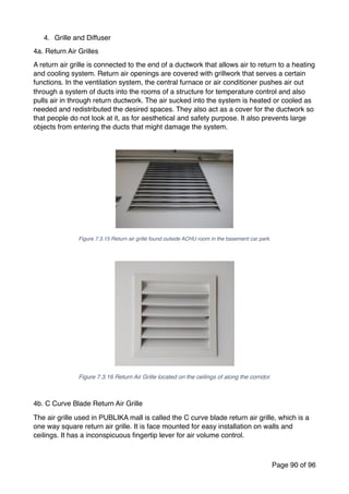4. Grille and Diffuser
4a. Return Air Grilles
A return air grille is connected to the end of a ductwork that allows air to return to a heating
and cooling system. Return air openings are covered with grillwork that serves a certain
functions. In the ventilation system, the central furnace or air conditioner pushes air out
through a system of ducts into the rooms of a structure for temperature control and also
pulls air in through return ductwork. The air sucked into the system is heated or cooled as
needed and redistributed the desired spaces. They also act as a cover for the ductwork so
that people do not look at it, as for aesthetical and safety purpose. It also prevents large
objects from entering the ducts that might damage the system.
Figure 7.3.15 Return air grille found outside ACHU room in the basement car park.
Figure 7.3.16 Return Air Grille located on the ceilings of along the corridor.
4b. C Curve Blade Return Air Grille
The air grille used in PUBLIKA mall is called the C curve blade return air grille, which is a
one way square return air grille. It is face mounted for easy installation on walls and
ceilings. It has a inconspicuous ﬁngertip lever for air volume control.
Page of90 96
 