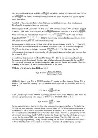 price increased from RM 0.41 to RM 0.47(
0.47−0.41
0.41
= 0.146%), and the index increased from 1760 to
1855(
1855−1760
1760
= 0.054%). After experiencing a drop in the graph, the graph rises again to a point
higher than before.
From both of the points stated above, both MK Land and KLCI experience a drop simultaneously.
Therefore,this is considered a normal occurrence.
The share price of MK Land on 5th
Feb 2015 is RM 0.43, it increased to RM 0.47, and then it dropped
to RM 0.45. This shows an increase of 0.093% (
0.47−0.43
0.43
) and then a decrease of -0.0426% (
0.45−0.47
0.47
).
At the same time, the index 1803.09 increased to 1811.58(
1811.58−1803.09
1803.09
= 0.0047%), and then it
dropped to 1789.07(
1789.07−1811.58
1811.58
= −0.0124). Based on the increased and decreased points of the
both graph, the share price and KLCI fluctuate frequently.
The share price for MK Land on 15th
Dec 2014 is RM 0.30, and the index is 1650. On 22nd
Dec 2015,
the share price increased to RM0.45 and the index increased to 1850. The increase of share price is
0.45−0.30
0.30
= 0.5%, whereas the index changes is
1850−1650
1650
= 0.1212%. This shows that the
performance of the company is better than the index because the increase in share price is greater than
the increase in index.
In conclusion, the investment in MK Land for the year 2014-2015 is not recommended due to the
fluctuation in graph. Even though the share price is higher in this period compared to the year 2012-
2013, the graph is unstable and the decrease of share price is greater than the increase of it. Therefore,
by looking at the graph, it is not recommended to invest in MK Land.
P/E Ratio of MK Land in Year 2012 and 2013
𝑃 𝐸⁄ 𝑅𝑎𝑡𝑖𝑜 =
𝑃𝑟𝑖𝑐𝑒 𝑝𝑒𝑟 𝑠ℎ𝑎𝑟𝑒
𝐸𝑎𝑟𝑛𝑖𝑛𝑔 𝑝𝑒𝑟 𝑠ℎ𝑎𝑟𝑒
MK Land`s share price in 2012 is RM 0.30 per share. It`s earning per share based on the year 2012 is
RM 0.02. This means the company`s price or earnings ratio is equal to RM 0.30 divided by RM 0.02,
which is 15.
𝑃 𝐸⁄ 𝑅𝑎𝑡𝑖𝑜 =
0.30
0.02
= 15.00
In 2013, the price per share is RM0.35, Its earnings per share in that year is RM 0.033. This means the
company`s price or earnings ratio is equal to RM0.35 over RM 0.033, which is 10.61.
𝑃 𝐸⁄ 𝑅𝑎𝑡𝑖𝑜 =
0.35
0.033
= 10.61
By interpreting the above share price, those ratio measures how expensive a share is. The higher the
P/E ratio, the more expensive a share is. In the example above, a P/E of 15 means that the investor is
required to wait for 15 years to recoup their investment. A lower P/E,10.61, means the investor will
have to wait less than 10 and half years to claim back their original principal. A conservative investor
will normally pay no more than P/E of 15 for a share that they prefer. From the calculation above, we
can see that the return of MK Land is getting shorter year by year. Therefore,MK Land have
demonstrated good profitability, strong financial stability and it`s shares are available at a cheap price
of P/E of 15 and even lower to warrant an investment. Therefore,MK Land Company is a high
 