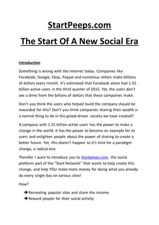 StartPeeps.com
The Start Of A New Social Era
Introduction
Something is wrong with the internet today. Companies like
Facebook, Google, Ebay, Paypal and numerous others make billions
of dollars every month. It’s estimated that Facebook alone had 1.55
billion active users in the third quarter of 2015. Yet, the users don’t
see a dime from the billions of dollars that these companies make.
Don’t you think the users who helped build the company should be
rewarded for this? Don’t you think companies sharing their wealth is
a normal thing to do in this greed-driven society we have created?
A company with 1.55 billion active users has the power to make a
change in the world. It has the power to become an example for its
users and enlighten people about the power of sharing to create a
better future. Yet, this doesn’t happen so it’s time for a paradigm
change, a radical one.
Therefor I want to introduce you to Startpeeps.com, the social
platform part of the “Start Network” that wants to help create this
change, and help YOU make more money for doing what you already
do every single day on various sites!
How?
Recreating popular sites and share the income
Reward people for their social activity
 