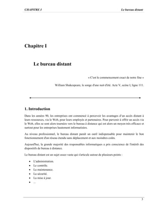 CHAPITRE I Le bureau distant
3
Chapitre I
Le bureau distant
« C'est le commencement exact de notre fine »
William Shakespeare, le songe d'une nuit d'été. Acte V, scène I, ligne 111.
1. Introduction
Dans les années 90, les entreprises ont commencé à percevoir les avantages d’un accès distant à
leurs ressources, via le Web, pour leurs employés et partenaires. Pour parvenir à offrir un accès via
le Web, elles se sont alors tournées vers le bureau à distance qui est alors un moyen très efficace et
surtout pour les entreprises hautement informatisées.
Au niveau professionnel, le bureau distant paraît un outil indispensable pour maintenir le bon
fonctionnement d'un réseau étendu sans déplacement et aux moindres coûts.
Aujourd'hui, la grande majorité des responsables informatiques a pris conscience de l'intérêt des
dispositifs de bureau à distance.
Le bureau distant est un sujet assez vaste qui s'articule autour de plusieurs points :
· L'administration.
· Le contrôle.
· La maintenance.
· La sécurité.
· La mise à jour.
· ...
 