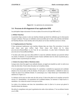 CHAPITRE II Outils et technologies utilisés
23
Figure 2.2 – les opérations de communication
3.4. Processus de développement d’une application RMI
Les principales étapes nécessaires à la mise en place d’un service de type RMI sont [7] :
a- Définir l'interface
La première étape consiste à créer une interface distante qui décrit les méthodes que le client pourra
invoquer à distance. Pour que ces méthodes soient accessibles par le client, cette interface doit hériter
de l'interface Remote. Cette interface devra être placée sur les deux machines (serveur et client).
b- L’implémentation de l'interface
Il faut maintenant implémenter cette interface distante dans une classe. Par convention, le nom de
cette classe aura pour suffixe Impl. Notre classe doit hériter de la classe
java.rmi.server.RemoteObject ou de l’une de ses sous-classes. La plus facile d’utilisation étant
java.rmi.server.UncicastRemoteObject.
C’est dans cette classe que nous allons définir le corps des méthodes distantes que pourront utiliser
nos clients. Evidement, il est possible d’ajouter d’autres méthodes mais les clients ne pourront pas y
accéder et donc ne pourront pas les utiliser.
c- Générer les classes Stubs et Skeletons (rmic)
Lorsque notre client fera appel à une méthode distante, cet appel sera transféré au stub. Le stub est un
relais du côté client. Il devra donc être placé sur la machine cliente.
C’est le représentant local de l’objet distant. Il « marshalise » (emballe) les arguments de la méthode
distante et les envoie dans un flux de données. D’autre part, il « démarshalise » (déballe) la valeur ou
l’objet de retour de la méthode distante. Il communique avec l’objet distant par l’intermédiaire du
skeleton (Cf. Figure 2.3).
Le skeleton est lui aussi un relais mais du côté serveur. Il devra être placé sur la machine servant de
serveur. Il « démarshalise » les paramètres de la méthode distante, les transmet à l’objet local et «
marshalise » les valeurs de retours à renvoyer au client.
Les stubs et les skeletons sont donc des intermédiaires entre le client et le serveur qui gèrent le
transfert distant des données.
On utilise le compilateur rmic pour la génération des stubs et des skeletons. C’est un utilitaire fournie
avec le JDK.
 