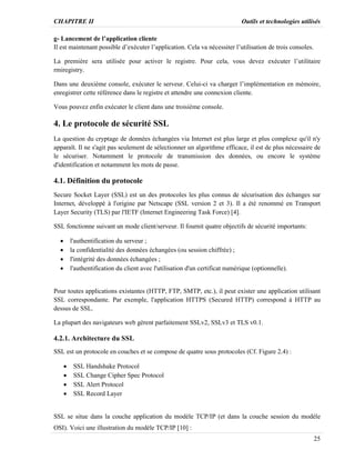 CHAPITRE II Outils et technologies utilisés
25
g- Lancement de l’application cliente
Il est maintenant possible d’exécuter l’application. Cela va nécessiter l’utilisation de trois consoles.
La première sera utilisée pour activer le registre. Pour cela, vous devez exécuter l’utilitaire
rmiregistry.
Dans une deuxième console, exécuter le serveur. Celui-ci va charger l’implémentation en mémoire,
enregistrer cette référence dans le registre et attendre une connexion cliente.
Vous pouvez enfin exécuter le client dans une troisième console.
4. Le protocole de sécurité SSL
La question du cryptage de données échangées via Internet est plus large et plus complexe qu'il n'y
apparaît. Il ne s'agit pas seulement de sélectionner un algorithme efficace, il est de plus nécessaire de
le sécuriser. Notamment le protocole de transmission des données, ou encore le système
d'identification et notamment les mots de passe.
4.1. Définition du protocole
Secure Socket Layer (SSL) est un des protocoles les plus connus de sécurisation des échanges sur
Internet, développé à l'origine par Netscape (SSL version 2 et 3). Il a été renommé en Transport
Layer Security (TLS) par l'IETF (Internet Engineering Task Force) [4].
SSL fonctionne suivant un mode client/serveur. Il fournit quatre objectifs de sécurité importants:
· l'authentification du serveur ;
· la confidentialité des données échangées (ou session chiffrée) ;
· l'intégrité des données échangées ;
· l'authentification du client avec l'utilisation d'un certificat numérique (optionnelle).
Pour toutes applications existantes (HTTP, FTP, SMTP, etc.), il peut exister une application utilisant
SSL correspondante. Par exemple, l'application HTTPS (Secured HTTP) correspond à HTTP au
dessus de SSL.
La plupart des navigateurs web gèrent parfaitement SSLv2, SSLv3 et TLS v0.1.
4.2.1. Architecture du SSL
SSL est un protocole en couches et se compose de quatre sous protocoles (Cf. Figure 2.4) :
· SSL Handshake Protocol
· SSL Change Cipher Spec Protocol
· SSL Alert Protocol
· SSL Record Layer
SSL se situe dans la couche application du modèle TCP/IP (et dans la couche session du modèle
OSI). Voici une illustration du modèle TCP/IP [10] :
 
