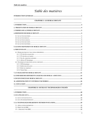 Table des matières
I
Table des matières
INTRODUCTION GENERALE ................................................................................................................................. 1
1. INTRODUCTION.................................................................................................................................................... 3
2. PRESENTATION DU BUREAU DISTANT.......................................................................................................... 4
3. TERMES LIES AU BUREAU DISTANT ............................................................................................................... 5
4. DISPOSITIFS DE BUREAU DISTANT ................................................................................................................. 5
4.1. LE FACTEUR MATERIEL............................................................................................................................................... 5
4.2. LE FACTEUR RESEAU .................................................................................................................................................. 5
4.3. LE FACTEUR LOGICIEL ................................................................................................................................................ 6
4.4. LE FACTEUR SECURITE................................................................................................................................................ 6
4.5. LE FACTEUR MATERIEL............................................................................................................................................... 6
5. LE FONCTIONNEMENT DU BUREAU DISTANT.............................................................................................. 6
6. MISE EN PLACE .................................................................................................................................................... 7
6.1. PROBLEMATIQUES ET SOLUTIONS APPROPRIEES.......................................................................................................... 8
6.1.1. PC derrière un pare-feu ..................................................................................................................................... 8
6.1.2. PC derrière un routeur....................................................................................................................................... 8
6.1.3. Pas de connexions entrantes .............................................................................................................................. 8
6.1.4. Adresse IP dynamique........................................................................................................................................ 8
6.2. TECHNIQUES D'AIDE POUR ACCES A DISTANCE............................................................................................................ 8
6.2.1. DNS dynamique.................................................................................................................................................. 8
6.2.2. Redirection des ports.......................................................................................................................................... 9
6.2.3. Relai (ou répéteur) ........................................................................................................................................... 10
6.2.4. Tunnel http........................................................................................................................................................ 11
7. L'UTILISATION DU BUREAU DISTANT...........................................................................................................11
8. COMPARER DES DIFFERENTS LOGICIELS DE BUREAU A DISTANCE....................................................12
9. INCONVENIENTS DU BUREAU DISTANT........................................................................................................16
10. ADMINISTRATION ET CONTROLE PAR MOBILE.......................................................................................16
11. CONCLUSION .....................................................................................................................................................17
1. INTRODUCTION...................................................................................................................................................18
2. LE LANGAGE JAVA.............................................................................................................................................18
2.1. LES AVANTAGES DE JAVA......................................................................................................................................... 18
2.2. JAVA STANDARD EDITION 6 ..................................................................................................................................... 19
3. LA TECHNOLOGIE RMI (REMOTE METHOD INVOCATION).....................................................................19
3.1. APPLICATIONS DISTRIBUEES ..................................................................................................................................... 19
3.2. OBJECTIFS DE RMI ................................................................................................................................................... 20
3.3. L'ARCHITECTURE RMI............................................................................................................................................. 20
CHAPITRE I : LE BUREAU DISTANT
CHAPITRE II : OUTILS ET TECHNOLOGIES UTILISÉS
 