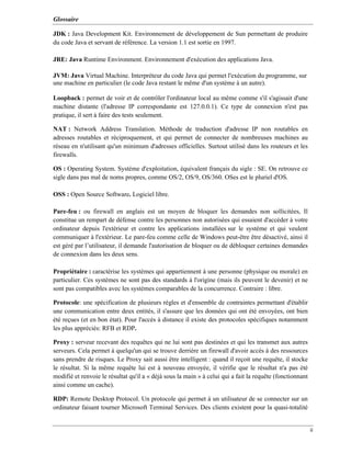 Glossaire
ii
JDK : Java Development Kit. Environnement de développement de Sun permettant de produire
du code Java et servant de référence. La version 1.1 est sortie en 1997.
JRE: Java Runtime Environment. Environnement d'exécution des applications Java.
JVM: Java Virtual Machine. Interpréteur du code Java qui permet l'exécution du programme, sur
une machine en particulier (le code Java restant le même d'un système à un autre).
Loopback : permet de voir et de contrôler l'ordinateur local au même comme s'il s'agissait d'une
machine distante (l'adresse IP correspondante est 127.0.0.1). Ce type de connexion n'est pas
pratique, il sert à faire des tests seulement.
NAT : Network Address Translation. Méthode de traduction d'adresse IP non routables en
adresses routables et réciproquement, et qui permet de connecter de nombreuses machines au
réseau en n'utilisant qu'un minimum d'adresses officielles. Surtout utilisé dans les routeurs et les
firewalls.
OS : Operating System. Système d'exploitation, équivalent français du sigle : SE. On retrouve ce
sigle dans pas mal de noms propres, comme OS/2, OS/9, OS/360. OSes est le pluriel d'OS.
OSS : Open Source Software. Logiciel libre.
Pare-feu : ou firewall en anglais est un moyen de bloquer les demandes non sollicitées, Il
constitue un rempart de défense contre les personnes non autorisées qui essaient d'accéder à votre
ordinateur depuis l'extérieur et contre les applications installées sur le système et qui veulent
communiquer à l'extérieur. Le pare-feu comme celle de Windows peut-être être désactivé, ainsi il
est géré par l’utilisateur, il demande l'autorisation de bloquer ou de débloquer certaines demandes
de connexion dans les deux sens.
Propriétaire : caractérise les systèmes qui appartiennent à une personne (physique ou morale) en
particulier. Ces systèmes ne sont pas des standards à l'origine (mais ils peuvent le devenir) et ne
sont pas compatibles avec les systèmes comparables de la concurrence. Contraire : libre.
Protocole: une spécification de plusieurs règles et d'ensemble de contraintes permettant d'établir
une communication entre deux entités, il s'assure que les données qui ont été envoyées, ont bien
été reçues (et en bon état). Pour l'accès à distance il existe des protocoles spécifiques notamment
les plus appréciés: RFB et RDP.
Proxy : serveur recevant des requêtes qui ne lui sont pas destinées et qui les transmet aux autres
serveurs. Cela permet à quelqu'un qui se trouve derrière un firewall d'avoir accès à des ressources
sans prendre de risques. Le Proxy sait aussi être intelligent : quand il reçoit une requête, il stocke
le résultat. Si la même requête lui est à nouveau envoyée, il vérifie que le résultat n'a pas été
modifié et renvoie le résultat qu'il a « déjà sous la main » à celui qui a fait la requête (fonctionnant
ainsi comme un cache).
RDP: Remote Desktop Protocol. Un protocole qui permet à un utilisateur de se connecter sur un
ordinateur faisant tourner Microsoft Terminal Services. Des clients existent pour la quasi-totalité
 
