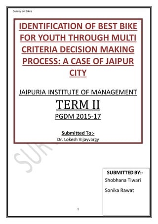 SurveyonBikes
1
IDENTIFICATION OF BEST BIKE
FOR YOUTH THROUGH MULTI
CRITERIA DECISION MAKING
PROCESS: A CASE OF JAIPUR
CITY
JAIPURIA INSTITUTE OF MANAGEMENT
TERM II
PGDM 2015-17
Submitted To:-
Dr. Lokesh Vijayvargy
SUBMITTEDBY:-
Shobhana Tiwari
Sonika Rawat
 