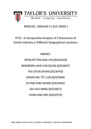FNBE MARCH INTAKE 2015 | TAYLOR’S UNIVERSITY | ENGLISH ASSIGNMENT
MODULE : ENGLISH 2 [ ELG 30605 ]
TITLE : A Comparative Analysis of 2 Businesses of
Similar Industry in Different Geographical Locations
NAMES:
CRYSLYN TAN ZHIA LYN (0324249)
BRANDON LIAW JUN QUAN (0323467)
PUI CHUN SHIAN (0323470)
DIXON KEE TET LUN (0323944)
CH’ING PHEI WOON (0323842)
LAU HUI MING (0323827)
LOON JING WEI (0322074)
 