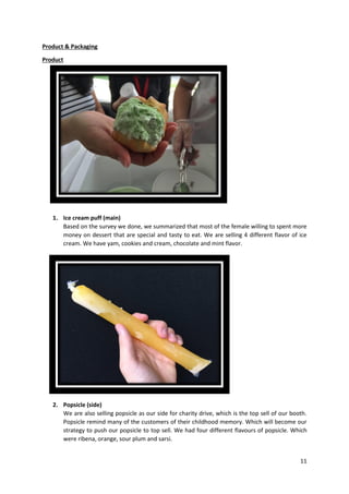 11
Product & Packaging
Product
1. Ice cream puff (main)
Based on the survey we done, we summarized that most of the female willing to spent more
money on dessert that are special and tasty to eat. We are selling 4 different flavor of ice
cream. We have yam, cookies and cream, chocolate and mint flavor.
2. Popsicle (side)
We are also selling popsicle as our side for charity drive, which is the top sell of our booth.
Popsicle remind many of the customers of their childhood memory. Which will become our
strategy to push our popsicle to top sell. We had four different flavours of popsicle. Which
were ribena, orange, sour plum and sarsi.
 