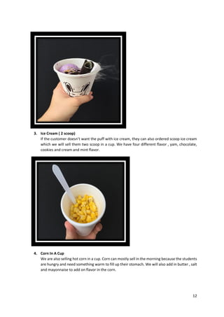 12
3. Ice Cream ( 2 scoop)
If the customer doesn’t want the puff with ice cream, they can also ordered scoop ice cream
which we will sell them two scoop in a cup. We have four different flavor , yam, chocolate,
cookies and cream and mint flavor.
4. Corn In A Cup
We are also selling hot corn in a cup. Corn can mostly sell in the morning because the students
are hungry and need something warm to fill up their stomach. We will also add in butter , salt
and mayonnaise to add on flavor in the corn.
 