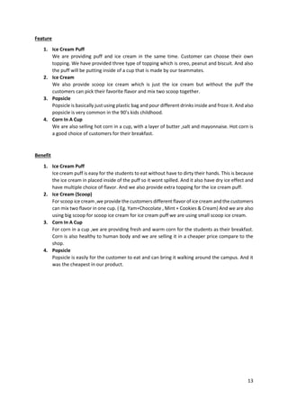 13
Feature
1. Ice Cream Puff
We are providing puff and ice cream in the same time. Customer can choose their own
topping. We have provided three type of topping which is oreo, peanut and biscuit. And also
the puff will be putting inside of a cup that is made by our teammates.
2. Ice Cream
We also provide scoop ice cream which is just the ice cream but without the puff the
customers can pick their favorite flavor and mix two scoop together.
3. Popsicle
Popsicle is basically just using plastic bag and pour different drinks inside and froze it. And also
popsicle is very common in the 90’s kids childhood.
4. Corn In A Cup
We are also selling hot corn in a cup, with a layer of butter ,salt and mayonnaise. Hot corn is
a good choice of customers for their breakfast.
Benefit
1. Ice Cream Puff
Ice cream puff is easy for the students to eat without have to dirty their hands. This is because
the ice cream in placed inside of the puff so it wont spilled. And it also have dry ice effect and
have multiple choice of flavor. And we also provide extra topping for the ice cream puff.
2. Ice Cream (Scoop)
For scoop ice cream ,we provide the customers different flavor of ice cream and the customers
can mix two flavor in one cup. ( Eg. Yam+Chocolate , Mint + Cookies & Cream) And we are also
using big scoop for scoop ice cream for ice cream puff we are using small scoop ice cream.
3. Corn In A Cup
For corn in a cup ,we are providing fresh and warm corn for the students as their breakfast.
Corn is also healthy to human body and we are selling it in a cheaper price compare to the
shop.
4. Popsicle
Popsicle is easily for the customer to eat and can bring it walking around the campus. And it
was the cheapest in our product.
 