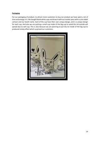 14
Packaging
For our packaging of product, to attract more customers to buy our product we have spent a lot of
time and energy in it. We bought blank white cups and draw it with our marker pens with a cute rabbit
cartoon and our booth name. Each of the cup have their own unique design, and is a unique design
for each cup. And also we are putting a small cup inside of the big cup to avoid the ink outside will
spread due to wet cup. This is also because we are planning to put dry ice inside of the big cup to
produced smoky effect which surprised our customers.
 