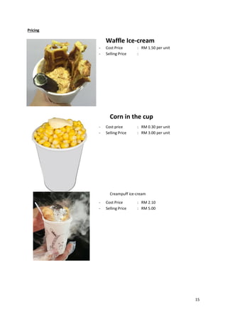15
Pricing
Waffle Ice-cream
- Cost Price : RM 1.50 per unit
- Selling Price :
Corn in the cup
- Cost price : RM 0.30 per unit
- Selling Price : RM 3.00 per unit
Creampuff ice-cream
- Cost Price : RM 2.10
- Selling Price : RM 5.00
 