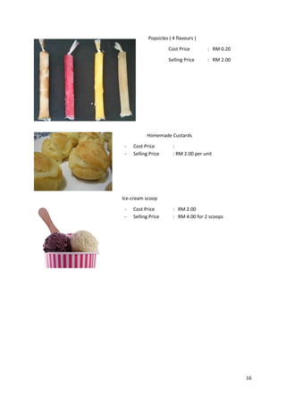 16
Popsicles ( 4 flavours )
Cost Price : RM 0.20
Selling Price : RM 2.00
Homemade Custards
- Cost Price :
- Selling Price : RM 2.00 per unit
Ice-cream scoop
- Cost Price : RM 2.00
- Selling Price : RM 4.00 for 2 scoops
 