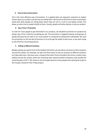 18
3. Face-to-face Conversation
This is the most effective way of promotion. It is applied when we approach customers to explain
further about our product and why we are selling them. We found out that face-to-face conversation
works best when people are sitting down where they are not in a rush or just taking a break. This
allows us extra time to explain briefly to them. Usually, people will either donate or buy our product.
4. Buy 2 Free 1 Promotion
In order for more people to get interested in our products, we decided to promote our products by
doing a buy 2 free 1 deal for everything we sell. This promotion is targeted towards small groups of
people who pass by our stall, as it is much quicker as compared to selling them individually. We used
this promotion on the last day of business to try and urge the public to buy more, as we were trying
to sell off all the remaining products.
5. Selling at different locations
Besides setting up a stall in front of the Student Life Centre, we also did our business at other locations
around the campus. For example, we split into three teams to sell our products at different locations
on Friday afternoon. One team was in charge of the stall in front of Student Life Centre, another team
walked around the campus while the remaining team opened another temporary stall outside the
university gate at PJS 7. We chose to sell at the gate because many people were passing by to get to
the mosque nearby for their Friday prayers.
 