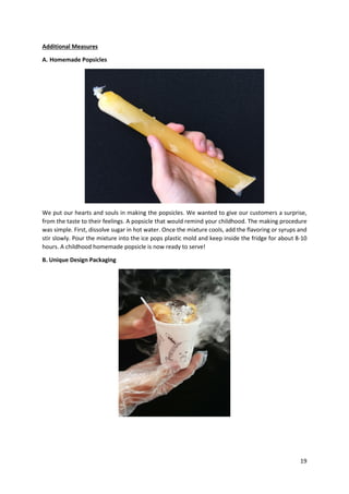 19
Additional Measures
A. Homemade Popsicles
We put our hearts and souls in making the popsicles. We wanted to give our customers a surprise,
from the taste to their feelings. A popsicle that would remind your childhood. The making procedure
was simple. First, dissolve sugar in hot water. Once the mixture cools, add the flavoring or syrups and
stir slowly. Pour the mixture into the ice pops plastic mold and keep inside the fridge for about 8-10
hours. A childhood homemade popsicle is now ready to serve!
B. Unique Design Packaging
 