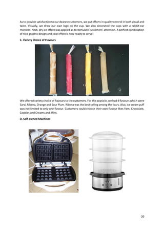 20
As to provide satisfaction to our dearest customers, we put efforts in quality control in both visual and
taste. Visually, we drew our own logo on the cup. We also decorated the cups with a rabbit-ear
monster. Next, dry ice effect was applied as to stimulate customers’ attention. A perfect combination
of nice graphic design and cool effect is now ready to serve!
C. Variety Choice of Flavours
We offered variety choice of flavours to the customers. For the popsicle, we had 4 flavours which were
Sarsi, Ribena, Orange and Sour Plum. Ribena was the best selling among the fours. Also, ice cream puff
was not limited to only one flavour. Customers could choose their own flavour likes Yam, Chocolate,
Cookies and Creams and Mint.
D. Self-owned Machines
 