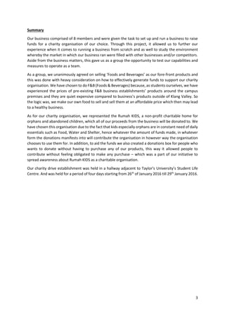 3
Summary
Our business comprised of 8 members and were given the task to set up and run a business to raise
funds for a charity organisation of our choice. Through this project, it allowed us to further our
experience when it comes to running a business from scratch and as well to study the environment
whereby the market in which our business ran were filled with other businesses and/or competitors.
Aside from the business matters, this gave us as a group the opportunity to test our capabilities and
measures to operate as a team.
As a group, we unanimously agreed on selling ‘Foods and Beverages’ as our fore-front products and
this was done with heavy consideration on how to effectively generate funds to support our charity
organisation. We have chosen to do F&B (Foods & Beverages) because, as students ourselves, we have
experienced the prices of pre-existing F&B business establishments’ products around the campus
premises and they are quiet expensive compared to business’s products outside of Klang Valley. So
the logic was, we make our own food to sell and sell them at an affordable price which then may lead
to a healthy business.
As for our charity organisation, we represented the Rumah KIDS, a non-profit charitable home for
orphans and abandoned children, which all of our proceeds from the business will be donated to. We
have chosen this organisation due to the fact that kids especially orphans are in constant need of daily
essentials such as Food, Water and Shelter, hence whatever the amount of funds made, in whatever
form the donations manifests into will contribute the organisation in however way the organisation
chooses to use them for. In addition, to aid the funds we also created a donations box for people who
wants to donate without having to purchase any of our products, this way it allowed people to
contribute without feeling obligated to make any purchase – which was a part of our initiative to
spread awareness about Rumah KIDS as a charitable organisation.
Our charity drive establishment was held in a hallway adjacent to Taylor’s University’s Student Life
Centre. And was held for a period of four days starting from 26th
of January 2016 till 29th
January 2016.
 