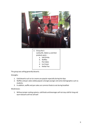 9
This group was selling generally desserts.
Strengths:
1. Cold desserts such as Ice creams are popular especially during hot days.
2. Waffles and pan cakes widely popular amongst younger and active demographics such as
students.
3. In addition, waffle and pan cakes are common foods to eat during breakfast
Weaknesses:
1. Without proper cooling systems, cold foods and beverages will not stay cold for long and
warm desserts will not sell well
2. Group No.5
Led by Ms. Adele Lu and their
products were :
a. Soft Drinks
b. Waffles
c. Pan Cakes
d. Ice Cream
e. Herbal Tea
 