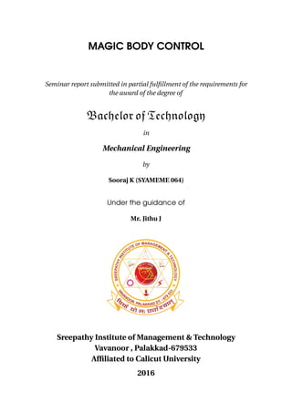 MAGIC BODY CONTROL
Seminar report submitted in partial fulﬁllment of the requirements for
the award of the degree of
Bachelor of Technology
in
Mechanical Engineering
by
Sooraj K (SYAMEME 064)
Under the guidance of
Mr. Jithu J
Sreepathy Institute of Management & Technology
Vavanoor , Palakkad-679533
Afﬁliated to Calicut University
2016
 