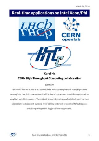 March 26, 2016
..
Real-time applications on Intel Xeon/Phi
Karel Ha
CERN High Throughput Computing collaboration
Summary:
The Intel Xeon/Phi platform is a powerful x86 multi-core engine with a very high-speed
memory interface. In its next version it will be able to operate as a stand-alone system with a
very high-speed interconnect. This makes it a very interesting candidate for (near) real-time
applications such as event-building, event-sorting and event preparation for subsequent
processing by high level trigger software algorithms.
Real-time applications on Intel Xeon/Phi 1
 