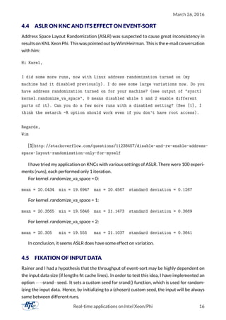 March 26, 2016
4.4 ASLR ON KNC AND ITS EFFECT ON EVENT-SORT
Address Space Layout Randomization (ASLR) was suspected to cause great inconsistency in
resultsonKNLXeonPhi. ThiswaspointedoutbyWimHeirman. Thisisthee-mailconversation
with him:
Hi Karel,
I did some more runs, now with Linux address randomization turned on (my
machine had it disabled previously). I do see some large variations now. Do you
have address randomization turned on for your machine? (see output of "sysctl
kernel.randomize_va_space", 0 means disabled while 1 and 2 enable different
parts of it). Can you do a few more runs with a disabled setting? (See [1], I
think the setarch -R option should work even if you don't have root access).
Regards,
Wim
[1]http://stackoverflow.com/questions/11238457/disable-and-re-enable-address-
space-layout-randomization-only-for-myself
I have tried my application on KNCs with various settings of ASLR. There were 100 experi-
ments (runs), each performed only 1 iteration.
For kernel.randomize_va_space = 0:
mean = 20.0434 min = 19.6947 max = 20.4567 standard deviation = 0.1267
For kernel.randomize_va_space = 1:
mean = 20.3565 min = 19.5846 max = 21.1473 standard deviation = 0.3669
For kernel.randomize_va_space = 2:
mean = 20.305 min = 19.555 max = 21.1037 standard deviation = 0.3641
In conclusion, it seems ASLR does have some effect on variation.
4.5 FIXATION OF INPUT DATA
Rainer and I had a hypothesis that the throughput of event-sort may be highly dependent on
the input data size (if lengths ﬁt cache lines). In order to test this idea, I have implemented an
option −−srand−seed. It sets a custom seed for srand() function, which is used for random-
izing the input data. Hence, by initializing to a (chosen) custom seed, the input will be always
same between different runs.
Real-time applications on Intel Xeon/Phi 16
 