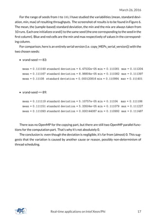 March 26, 2016
For the range of seeds from 0 to 100, I have studied the variabilities (mean, standard devi-
ation, min, max) of resulting throughputs. The screenshot of results is to be found in Figure 6.
The mean, the (sample-based) standard deviation, the min and the mix are always taken from
10 runs. Each one initializes srand() to the same seed (the one corresponding to the seed in the
ﬁrst column). Blue and red cells are the min and max respectively of values in the correspond-
ing column.
For comparison, here is an entirely serial version (i.e. copy_MEPs_serial_version()) with the
two chosen seeds:
• srand-seed == 83:
mean = 0.111149 standard deviation = 4.47532e-05 min = 0.111081 max = 0.111204
mean = 0.111167 standard deviation = 8.98804e-05 min = 0.111082 max = 0.111397
mean = 0.11108 standard deviation = 0.000120816 min = 0.110984 max = 0.111401
• srand-seed == 89:
mean = 0.111119 standard deviation = 5.10757e-05 min = 0.11104 max = 0.111186
mean = 0.111151 standard deviation = 5.33504e-05 min = 0.111079 max = 0.111227
mean = 0.111093 standard deviation = 0.000144087 min = 0.110992 max = 0.111487
There was no OpenMP for the copying part, but there are still two OpenMP parallel func-
tions for the computation part. That’s why it’s not absolutely 0.
The conclusion is: even though the deviation is negligible, it’s far from (almost) 0. This sug-
gests that the variation is caused by another cause or reason, possibly non-determinism of
thread scheduling.
Real-time applications on Intel Xeon/Phi 17
 