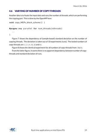 March 26, 2016
4.6 VARYING OF NUMBER OF COPY-THREADS
Another idea is to ﬁxate the input data and vary the number of threads, which are performing
the copying part. This is done by the OpenMP here:
void copy_MEPs_block_scheme ( ) {
. . .
#pragma omp p a r a l l e l for num_threads ( nthreads )
. . .
}
Figure 7 shows the dependency of (sample-based) standard deviation on the number of
copying threads. The deviation is taken out of 10 experiments (runs). The tested numbers of
copy-threads are 1, 2, 4, 8, 16, 32 and 64.
Figure 8 shows the identical experiment for all numbers of copy-threads from 1 to 64.
From the latter ﬁgure, it seems there is no apparent dependency between number of copy-
threads and standard deviation of runs.
Real-time applications on Intel Xeon/Phi 19
 