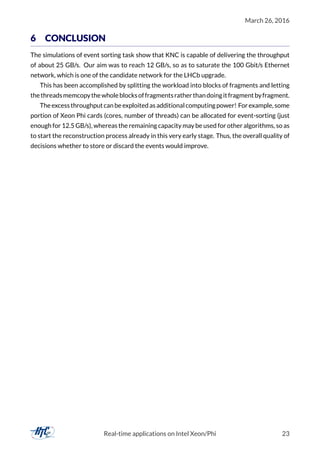 March 26, 2016
6 CONCLUSION
The simulations of event sorting task show that KNC is capable of delivering the throughput
of about 25 GB/s. Our aim was to reach 12 GB/s, so as to saturate the 100 Gbit/s Ethernet
network, which is one of the candidate network for the LHCb upgrade.
This has been accomplished by splitting the workload into blocks of fragments and letting
thethreadsmemcopythewholeblocksoffragmentsratherthandoingitfragmentbyfragment.
Theexcessthroughputcanbeexploitedasadditionalcomputingpower! Forexample, some
portion of Xeon Phi cards (cores, number of threads) can be allocated for event-sorting (just
enough for 12.5 GB/s), whereas the remaining capacity may be used for other algorithms, so as
to start the reconstruction process already in this very early stage. Thus, the overall quality of
decisions whether to store or discard the events would improve.
Real-time applications on Intel Xeon/Phi 23
 