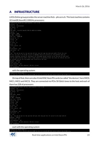 March 26, 2016
A INFRASTRUCTURE
LHCb Online group provides the server machine lhcb−phi.cern.ch. This host machine contains
32 Intel(R) Xeon(R) 2.00GHz processors:
[ kha@lhcb−phi kha ] $ le ss / proc / cpuinfo | t a i l −n 26
processor : 31
vendor_id : GenuineIntel
cpu family : 6
model : 45
model name : I n t e l (R) Xeon (R) CPU E5−2650 0 @ 2.00GHz
stepping : 7
microcode : 1808
cpu MHz : 1200.000
cache size : 20480 KB
physical id : 1
s i b l i n g s : 16
core id : 7
cpu cores : 8
apicid : 47
i n i t i a l apicid : 47
fpu : yes
fpu_exception : yes
cpuid l e v e l : 13
wp : yes
f l a g s : fpu vme de pse tsc msr pae mce cx8 apic sep mtrr pge mca cmov pat pse36 c l f l u s h dts acpi
mmx fxsr sse sse2 ss ht tm pbe s y s c a l l nx pdpe1gb rdtscp lm constant_tsc arch_perfmon pebs bts
rep_good xtopology nonstop_tsc aperfmperf pni pclmulqdq dtes64 monitor ds_cpl vmx smx est tm2 ssse3
cx16 xtpr pdcm pcid dca sse4_1 sse4_2 x2apic popcnt tsc_deadline_timer aes xsave avx lahf_lm ida arat
epb xsaveopt pln pts dts tpr_shadow vnmi f l e x p r i o r i t y ept vpid
bogomips : 4014.16
c l f l u s h size : 64
cache_alignment : 64
address sizes : 46 b i t s physical , 48 b i t s v i r t u a l
power management :
with the operating system:
[ kha@lhcb−phi kha ] $ uname −a
Linux lhcb−phi 2.6.32−504. el6 . x86_64 #1 SMP Tue Oct 14 11:22:00 CDT 2014 x86_64 x86_64 x86_64 GNU/ Linux
Ontopofthat, therearealso4IntelKNCXeonPhicards(socalled“thedevices”, hereMIC0,
MIC1, MIC2 and MIC3). They are connected via PCIe 50 Gbit/s lanes to the host and each of
them has 228 of processors:
[ xeonphi@lhcb−phi−mic0 ~]$ le ss / proc / cpuinfo | t a i l −n 26
processor : 31
vendor_id : GenuineIntel
cpu family : 11
model : 1
model name : 0b/01
stepping : 3
cpu MHz : 1100.000
cache size : 512 KB
physical id : 0
s i b l i n g s : 228
core id : 56
cpu cores : 57
apicid : 227
i n i t i a l apicid : 227
fpu : yes
fpu_exception : yes
cpuid l e v e l : 4
wp : yes
f l a g s : fpu vme de pse tsc msr pae mce cx8 apic mtrr mca pat fxsr ht s y s c a l l nx lm nopl lahf_lm
bogomips : 2205.22
c l f l u s h size : 64
cache_alignment : 64
address sizes : 40 b i t s physical , 48 b i t s v i r t u a l
power management :
each with the operating system:
[ kha@lhcb−phi kha ] $ uname −a
Linux lhcb−phi 2.6.32−504. el6 . x86_64 #1 SMP Tue Oct 14 11:22:00 CDT 2014 x86_64 x86_64 x86_64 GNU/ Linux
Real-time applications on Intel Xeon/Phi 24
 