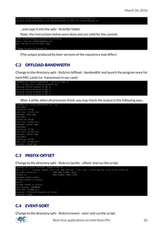 March 26, 2016
/ afs / cern . ch /sw/ IntelSoftware / linux / x86_64 / Compiler /11.1/059/ l i b / ia32 / libiomp5 . so
/ afs / cern . ch /sw/ IntelSoftware / linux / x86_64 / Compiler /11.1/059/ l i b / intel64 / libiomp5 . so
. . .
...and copy it into the xphi−lhcb/lib/ folder.
Note: the instructions below were done and are valid for the commit:
commit ae7bc6ff540fbbdc0c1b09382f5e821e0c40e6dc
Author : Karel Ha <mathemage@gmail . com>
Date : Thu Oct 8 13:17:58 2015 +0200
Change location of libiomp5 . so
(The output produced by later versions of the repository may differ.)
C.2 OFFLOAD-BANDWIDTH
Change to the directory xphi−lhcb/src/ofﬂoad−bandwidth/ and launch the program once for
each MIC cards (i.e. 4 processes in our case):
[ kha@lhcb−phi offload−bandwidth ] $ . / run−on−a l l−MICs . sh
icpc −l r t main . cpp −o offload−bandwidth . exe
Launching offload−bandwith on MIC 0 . . .
Launching offload−bandwith on MIC 1 . . .
Launching offload−bandwith on MIC 2 . . .
Launching offload−bandwith on MIC 3 . . .
After a while, when all processes ﬁnish, you may check the output in the following way...
[ kha@lhcb−phi offload−bandwidth ] $ cat * . out
Using MIC0 . . .
Transferred : 90 GB
Total time : 13.1119 secs
Bandwidth : 6.864 GBps
Using MIC1 . . .
Transferred : 90 GB
Total time : 13.5207 secs
Bandwidth : 6.65647 GBps
Using MIC2 . . .
Transferred : 90 GB
Total time : 13.1548 secs
Bandwidth : 6.84162 GBps
Using MIC3 . . .
Transferred : 90 GB
Total time : 25.9486 secs
Bandwidth : 3.4684 Gbps
C.3 PREFIX-OFFSET
Change to the directory xphi−lhcb/src/preﬁx−offset/ and run the script:
[ kha@lhcb−phi prefix−offset ] $ . / upload−to−MIC . sh
icpc −l r t −I . . / . . / include −openmp −std=c++14 −mmic main . cpp . . / u t i l s . cpp . . / prefix−sum . cpp −o mic−prefix−offset . exe
mic−prefix−offset . exe 100% 64KB 64.4KB/ s 00:00
libiomp5 . so 100% 1268KB 1.2MB/ s 00:00
Generated random lengths :
Too many numbers to display !
Offsets :
Too many numbers to display !
Total elements : 200000000
Total time : 2.57888 secs
Processed : 7.75531e+07 elements per second
Processed : 0 GBps
C.4 EVENT-SORT
Change to the directory xphi−lhcb/src/event−sort/ and run the script:
Real-time applications on Intel Xeon/Phi 26
 