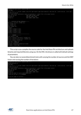 March 26, 2016
[ kha@lhcb−phi event−sort ] $ . / upload−to−MIC . sh
Using MIC0 . . .
icpc −g −l r t −I . . / . . / include −openmp −std=c++14 −qopt−report3 −qopt−report−phase=vec −mmic main . cpp . . / prefix−sum . cpp . . / u t i l s . cpp 
−o event−sort . mic . exe
icpc : remark #10397: optimization reports are generated in * . optrpt f i l e s in the output location
event−sort . mic . exe 100% 143KB 142.6KB/ s 00:00
benchmarks . sh 100% 898 0.9KB/ s 00:00
libiomp5 . so 100% 1268KB 1.2MB/ s 00:00
−−−−−−−−STATISTICS OF TIME INTERVALS−−−−−−−−
The i n i t i a l i t e r a t i o n : 0.47684 secs
min : 0.15831 secs
max : 0.15947 secs
mean : 0.15889 secs
Histogram :
[0.15831 , 0.15860): 2 times
[0.15860 , 0.15889): 4 times
[0.15889 , 0.15918): 2 times
[0.15918 , 0.15947): 2 times
−−−−−−−−−−−−−−−−−−−−−−−−−−−−−−−−−−−−−−−−−−−−
−−−−−−−−−−SUMMARY−−−−−−−−−−
Total elements : 1e+08
Time for computing read_offsets : 0.159042 secs
Time for computing write_offsets : 0.288448 secs
Time for copying : 1.14138 secs
Total time : 1.58887 secs
Total size : 11.5004 GB
Processed : 6.29379e+07 elements per second
Throughput : 7.23812 GBps
−−−−−−−−−−−−−−−−−−−−−−−−−−−
This script cross-compiles the source code for the Intel Xeon Phi architecture and uploads
binaries and required libraries using scp. On the MIC, the binary is called with default settings
of parameters.
You can also run several benchmark tests with varying the number of sources and the MEP
factor and varying the number of iterations:
[ kha@lhcb−phi event−sort ] $ . / upload−to−MIC . sh −b
Running benchmarks . sh
Using MIC0 . . .
icpc −g −l r t −I . . / . . / include −openmp −std=c++14 −qopt−report3 −qopt−report−phase=vec −mmic main . cpp . . / prefix−sum . cpp . . / u t i l s . cpp 
−o event−sort . mic . exe
icpc : remark #10397: optimization reports are generated in * . optrpt f i l e s in the output location
event−sort . mic . exe 100% 143KB 142.6KB/ s 00:00
benchmarks . sh 100% 898 0.9KB/ s 00:00
libiomp5 . so 100% 1268KB 1.2MB/ s 00:00
Varying the number of sources and the MEP factor . . .
. / event−sort . mic . exe −s 1 −m 10000000
. . .
Varying the number of i t e r a t i o n s . . .
. . .
Real-time applications on Intel Xeon/Phi 27
 