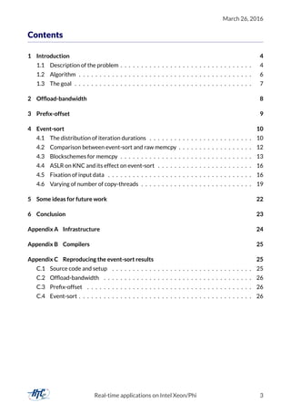 March 26, 2016
Contents
1 Introduction 4
1.1 Description of the problem . . . . . . . . . . . . . . . . . . . . . . . . . . . . . . . . 4
1.2 Algorithm . . . . . . . . . . . . . . . . . . . . . . . . . . . . . . . . . . . . . . . . . . 6
1.3 The goal . . . . . . . . . . . . . . . . . . . . . . . . . . . . . . . . . . . . . . . . . . . 7
2 Ofﬂoad-bandwidth 8
3 Preﬁx-offset 9
4 Event-sort 10
4.1 The distribution of iteration durations . . . . . . . . . . . . . . . . . . . . . . . . . 10
4.2 Comparison between event-sort and raw memcpy . . . . . . . . . . . . . . . . . . 12
4.3 Blockschemes for memcpy . . . . . . . . . . . . . . . . . . . . . . . . . . . . . . . . 13
4.4 ASLR on KNC and its effect on event-sort . . . . . . . . . . . . . . . . . . . . . . . 16
4.5 Fixation of input data . . . . . . . . . . . . . . . . . . . . . . . . . . . . . . . . . . . 16
4.6 Varying of number of copy-threads . . . . . . . . . . . . . . . . . . . . . . . . . . . 19
5 Some ideas for future work 22
6 Conclusion 23
Appendix A Infrastructure 24
Appendix B Compilers 25
Appendix C Reproducing the event-sort results 25
C.1 Source code and setup . . . . . . . . . . . . . . . . . . . . . . . . . . . . . . . . . . 25
C.2 Ofﬂoad-bandwidth . . . . . . . . . . . . . . . . . . . . . . . . . . . . . . . . . . . . 26
C.3 Preﬁx-offset . . . . . . . . . . . . . . . . . . . . . . . . . . . . . . . . . . . . . . . . 26
C.4 Event-sort . . . . . . . . . . . . . . . . . . . . . . . . . . . . . . . . . . . . . . . . . . 26
Real-time applications on Intel Xeon/Phi 3
 