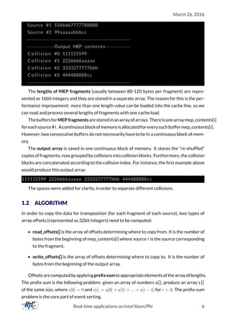 March 26, 2016
Source #1 5566667777788888
Source #2 99aaaaabbbcc
−−−−−−−−−−−−−−−−−−−−−−−−−−−−−−−−−−−−−−
−−−−−−−−−−Output MEP contents−−−−−−−−−
C o l l i s i o n #0 111115599
C o l l i s i o n #1 2226666aaaaa
C o l l i s i o n #2 3333377777bbb
C o l l i s i o n #3 444488888cc
−−−−−−−−−−−−−−−−−−−−−−−−−−−−−−−−−−−−−−
The lengths of MEP fragments (usually between 80-120 bytes per fragment) are repre-
sented as 16bit integers and they are stored in a separate array. The reason for this is the per-
formance improvement: more than one length value can be loaded into the cache line, so we
can read and process several lengths of fragments with one cache load.
ThebuffersforMEPfragmentsarestoredinanarrayofarrays. Thereisonearraymep_contents[i]
foreachsource#i. Acontinuousblockofmemoryisallocatedforeverysuchbuffermep_contents[i].
However, two consecutive buffers do not necessarily have to be in a continuous block of mem-
ory.
The output array is saved in one continuous block of memory. It stores the “re-shufﬂed”
copies of fragments, now grouped by collisions into collision blocks. Furthermore, the collision
blocks are concatenated according to the collision index. For instance, the ﬁrst example above
would produce this output array:
111115599 2226666aaaaa 3333377777bbb 444488888cc
The spaces were added for clarity, in order to separate different collisions.
1.2 ALGORITHM
In order to copy the data for transposition (for each fragment of each source), two types of
array offsets (represented as 32bit integers) need to be computed:
• read_offsets[] is the array of offsets determining where to copy from. It is the number of
bytes from the beginning of mep_contents[i] where source i is the source corresponding
to the fragment.
• write_offsets[] is the array of offsets determining where to copy to. It is the number of
bytes from the beginning of the output array.
Offsetsarecomputedbyapplyingpreﬁxsumtoappropriateelementsofthearrayoflengths.
The preﬁx sum is the following problem: given an array of numbers a[], produce an array s []
of the same size, where s[0] = 0 and s[i] = a[0] + a[1] + ... + a[i − 1] for i > 0. The preﬁx-sum
problem is the core part of event sorting.
Real-time applications on Intel Xeon/Phi 6
 