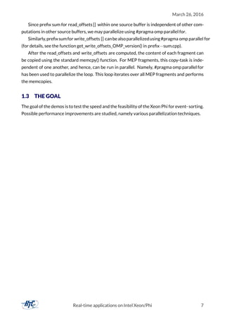 March 26, 2016
Since preﬁx sum for read_offsets [] within one source buffer is independent of other com-
putations in other source buffers, we may parallelize using #pragma omp parallel for.
Similarly,preﬁxsumfor write_offsets [] canbealsoparallelizedusing#pragma omp parallel for
(for details, see the function get_write_offsets_OMP_version() in preﬁx−sum.cpp).
After the read_offsets and write_offsets are computed, the content of each fragment can
be copied using the standard memcpy() function. For MEP fragments, this copy-task is inde-
pendent of one another, and hence, can be run in parallel. Namely, #pragma omp parallel for
has been used to parallelize the loop. This loop iterates over all MEP fragments and performs
the memcopies.
1.3 THE GOAL
The goal of the demos is to test the speed and the feasibility of the Xeon Phi for event- sorting.
Possible performance improvements are studied, namely various parallelization techniques.
Real-time applications on Intel Xeon/Phi 7
 