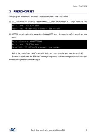March 26, 2016
3 PREFIX-OFFSET
This program implements and tests the speed of preﬁx sum calculation.
a) 1000 iterations for the array size of 40000000, short int numbers a[i ] range from 0 to 100:
Total time : 521.639 secs
Processed : 7.66814e+07 elements per second
b) 100000 iterations for the array size of 40000000, short int numbers a[i ] range from 0 to
65534:
Total elements : 6000000000
Total time : 77.8086 secs
Processed : 7.71123e+07 elements per second
This is the result from 1 KNC card with lhcb−phi.cern.ch as the host (see Appendix A).
For more details, see the README at https://github.com/mathemage/xphi-lhcb/tree/
master/src/prefix-offset#output
Real-time applications on Intel Xeon/Phi 9
 