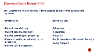 Electronic Health Record (EHR)
EHR (Electronic Health Record) is term applied to electronic patient care
systems
Primary uses
 Patient care delivery
 Patient care management
 Patient care support processes
 Financial and other administrative
processes
 Patient self-management
Secondary uses
 Education
 Regulation
 Research
 Public Health and Homeland Security
 Policy Support
 