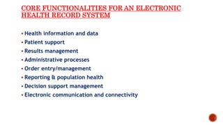 CORE FUNCTIONALITIES FOR AN ELECTRONIC
HEALTH RECORD SYSTEM
 Health information and data
 Patient support
 Results management
 Administrative processes
 Order entry/management
 Reporting & population health
 Decision support management
 Electronic communication and connectivity
 