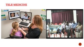 TELE-MEDICINE
Telemedicine is an umbrella term used for the diagnosis and medical
advice at a distance.
 It uses telecommunication to enable the doctors to interact with their
patients.
 It is more applicable in remote places or in places where hospitals are far
away; for example, Australians use this technology more because health
centers are far off.
 It has benefits of providing timely medical attention in such cases. The
driving factors for telemedicine are the advent of seamless networking
capabilities, high bandwidth availability and decreased costs of medical and
non-medical devices and technologies
 