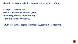  In order to integrate the functions of various sections of the
 hospital – Laboratories,
Medical Records Department (MRD),
Pharmacy, Dietary, in-patient (IP)
 and out-patient (OP) areas,
a fully integrated Hospital Information System (HIS) is required.
 