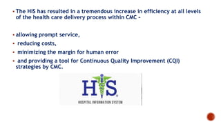  The HIS has resulted in a tremendous increase in efficiency at all levels
of the health care delivery process within CMC –
 allowing prompt service,
 reducing costs,
 minimizing the margin for human error
 and providing a tool for Continuous Quality Improvement (CQI)
strategies by CMC.
 