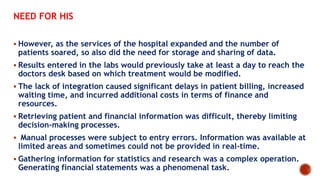 NEED FOR HIS
 However, as the services of the hospital expanded and the number of
patients soared, so also did the need for storage and sharing of data.
 Results entered in the labs would previously take at least a day to reach the
doctors desk based on which treatment would be modified.
 The lack of integration caused significant delays in patient billing, increased
waiting time, and incurred additional costs in terms of finance and
resources.
 Retrieving patient and financial information was difficult, thereby limiting
decision-making processes.
 Manual processes were subject to entry errors. Information was available at
limited areas and sometimes could not be provided in real-time.
 Gathering information for statistics and research was a complex operation.
Generating financial statements was a phenomenal task.
 