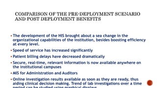  The development of the HIS brought about a sea change in the
organizational capabilities of the institution, besides boosting efficiency
at every level.
 Speed of service has increased significantly
 Patient billing delays have decreased dramatically
 Secure, real-time, relevant information is now available anywhere on
the institutional campuses
 MIS for Administration and Auditors
 Online investigation results available as soon as they are ready, thus
aiding clinical decision making. Trend of lab investigations over a time
 