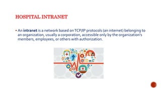 HOSPITAL INTRANET
 An intranet is a network based onTCP/IP protocols (an internet) belonging to
an organization, usually a corporation, accessible only by the organization's
members, employees, or others with authorization.
 