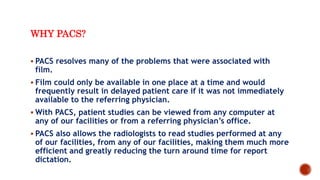WHY PACS?
 PACS resolves many of the problems that were associated with
film.
 Film could only be available in one place at a time and would
frequently result in delayed patient care if it was not immediately
available to the referring physician.
 With PACS, patient studies can be viewed from any computer at
any of our facilities or from a referring physician’s office.
 PACS also allows the radiologists to read studies performed at any
of our facilities, from any of our facilities, making them much more
efficient and greatly reducing the turn around time for report
dictation.
 