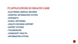 IT APPLICATIONS IN HEALTH CARE
•ELECTRONIC MEDICAL RECORDS
•HOSPITAL INFORMATION SYSTEM
•INTRANETS
•PUBLIC NETWORKS
•HEALTH DECISION SUPPORT
•EXPERT SYSTEMS
•TELEMEDICINE
•COMMUNITY HEALTH
•INFORMATION SYSTEM
 